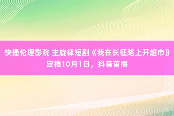 快播伦理影院 主旋律短剧《我在长征路上开超市》定档10月1日，抖音首播