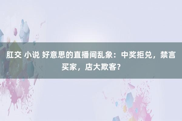 肛交 小说 好意思的直播间乱象：中奖拒兑，禁言买家，店大欺客？