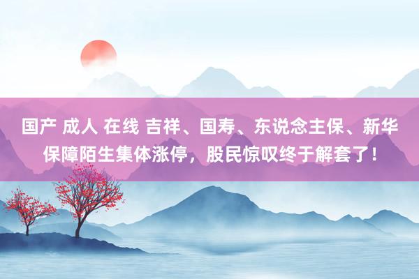 国产 成人 在线 吉祥、国寿、东说念主保、新华保障陌生集体涨停，股民惊叹终于解套了！