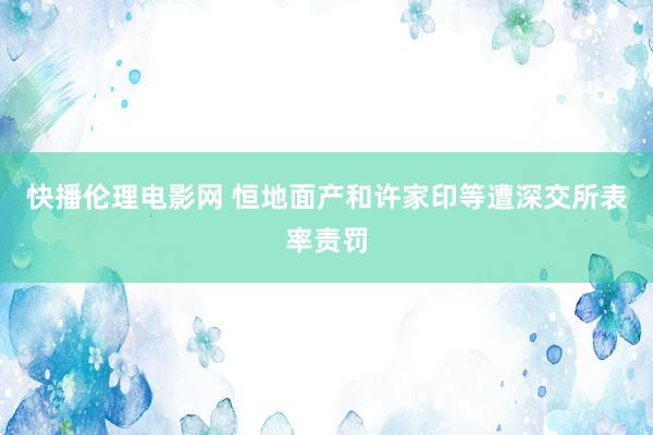 快播伦理电影网 恒地面产和许家印等遭深交所表率责罚