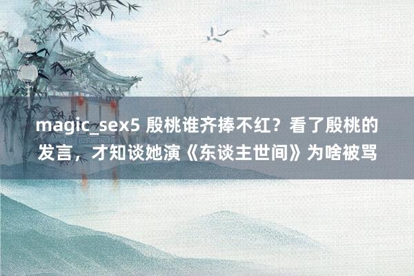 magic_sex5 殷桃谁齐捧不红？看了殷桃的发言，才知谈她演《东谈主世间》为啥被骂