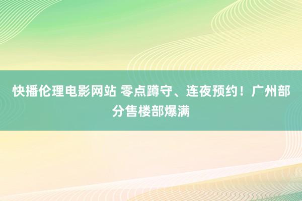 快播伦理电影网站 零点蹲守、连夜预约！广州部分售楼部爆满