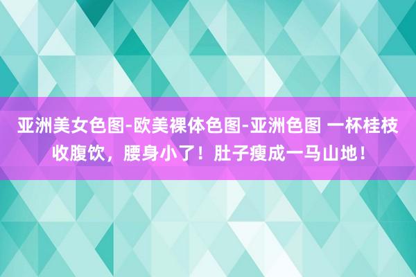 亚洲美女色图-欧美裸体色图-亚洲色图 一杯桂枝收腹饮，腰身小了！肚子瘦成一马山地！