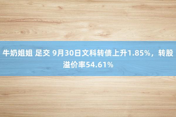 牛奶姐姐 足交 9月30日文科转债上升1.85%，转股溢价率54.61%