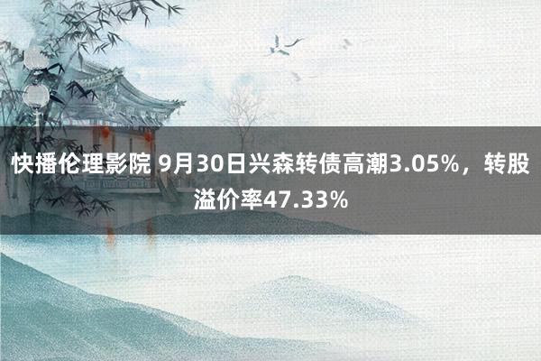 快播伦理影院 9月30日兴森转债高潮3.05%，转股溢价率47.33%