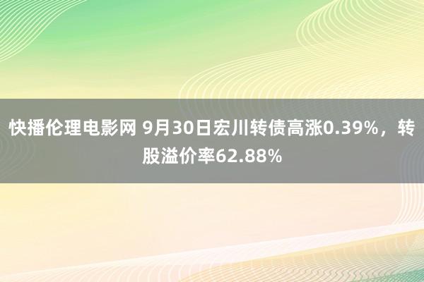 快播伦理电影网 9月30日宏川转债高涨0.39%，转股溢价率62.88%