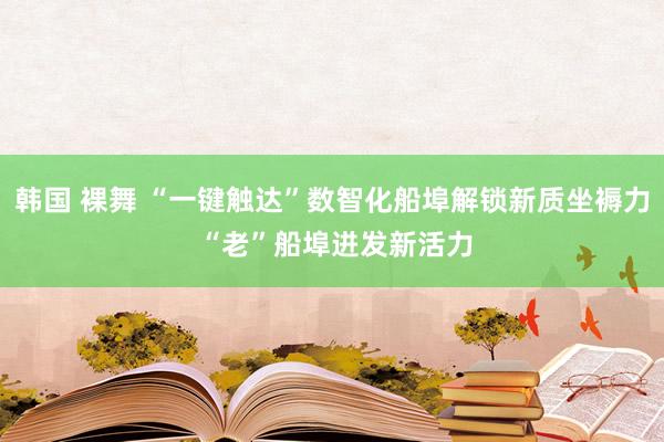 韩国 裸舞 “一键触达”数智化船埠解锁新质坐褥力 “老”船埠迸发新活力