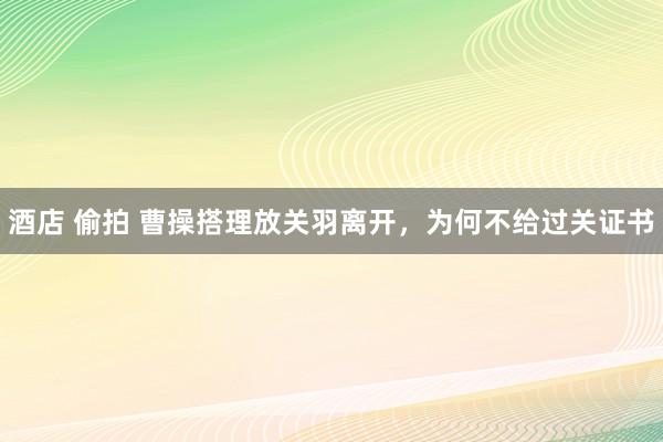 酒店 偷拍 曹操搭理放关羽离开，为何不给过关证书