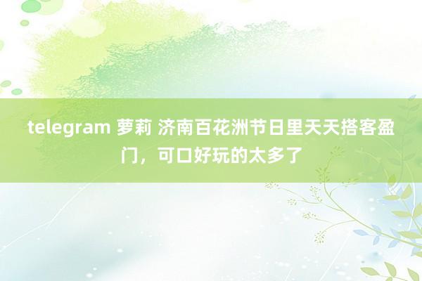 telegram 萝莉 济南百花洲节日里天天搭客盈门，可口好玩的太多了