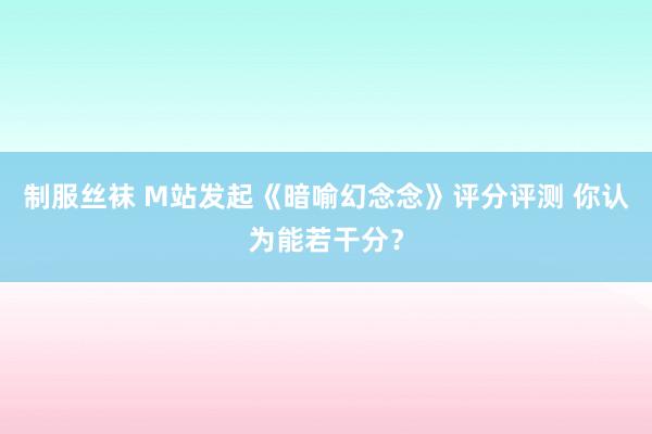 制服丝袜 M站发起《暗喻幻念念》评分评测 你认为能若干分？