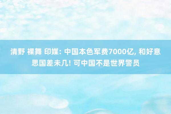 清野 裸舞 印媒: 中国本色军费7000亿， 和好意思国差未几! 可中国不是世界警员