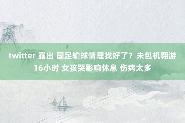 twitter 露出 国足输球情理找好了？未包机翱游16小时 女孩哭影响休息 伤病太多