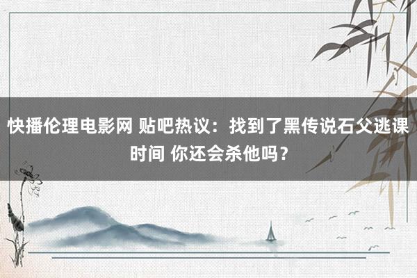 快播伦理电影网 贴吧热议：找到了黑传说石父逃课时间 你还会杀他吗？