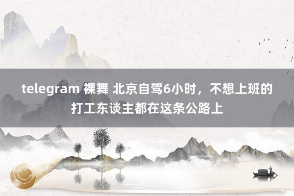 telegram 裸舞 北京自驾6小时，不想上班的打工东谈主都在这条公路上