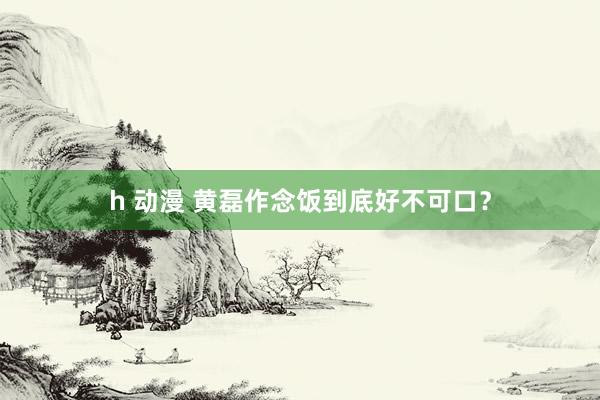 h 动漫 黄磊作念饭到底好不可口？