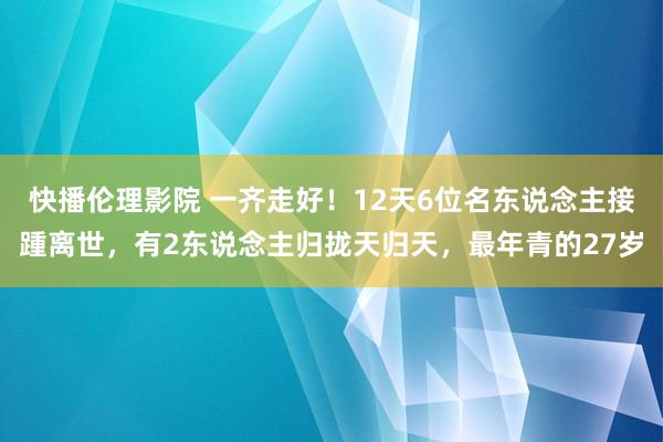 快播伦理影院 一齐走好！12天6位名东说念主接踵离世，有2东说念主归拢天归天，最年青的27岁