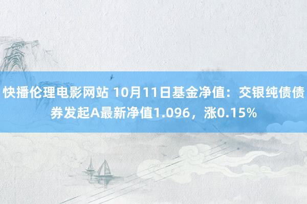 快播伦理电影网站 10月11日基金净值：交银纯债债券发起A最新净值1.096，涨0.15%