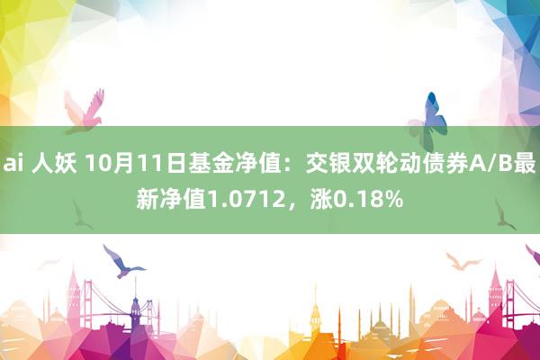 ai 人妖 10月11日基金净值：交银双轮动债券A/B最新净值1.0712，涨0.18%