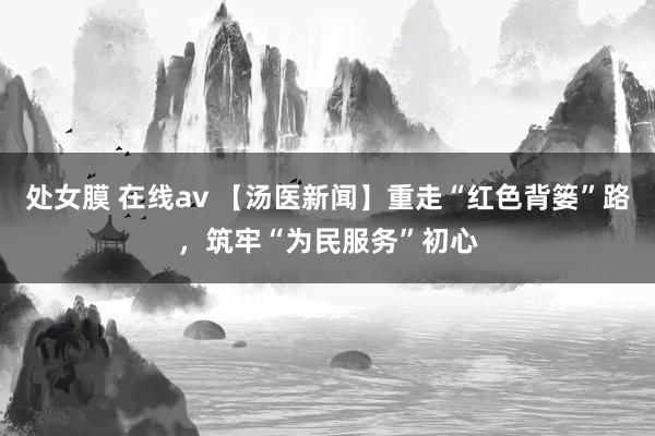 处女膜 在线av 【汤医新闻】重走“红色背篓”路，筑牢“为民服务”初心