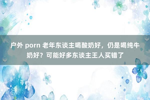 户外 porn 老年东谈主喝酸奶好，仍是喝纯牛奶好？可能好多东谈主王人买错了