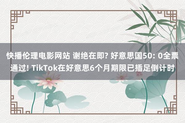 快播伦理电影网站 谢绝在即? 好意思国50: 0全票通过! TikTok在好意思6个月期限已插足倒计时