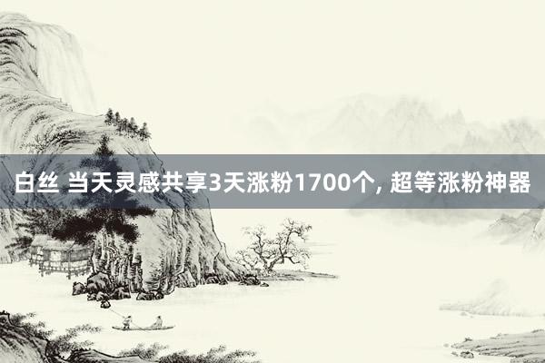 白丝 当天灵感共享3天涨粉1700个， 超等涨粉神器