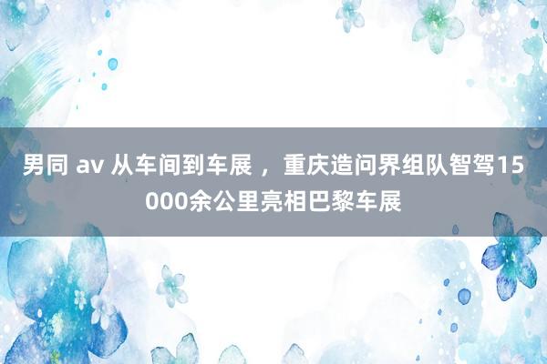 男同 av 从车间到车展 ，重庆造问界组队智驾15000余公里亮相巴黎车展