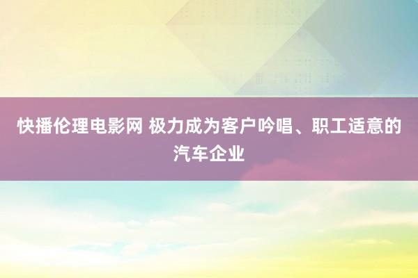 快播伦理电影网 极力成为客户吟唱、职工适意的汽车企业