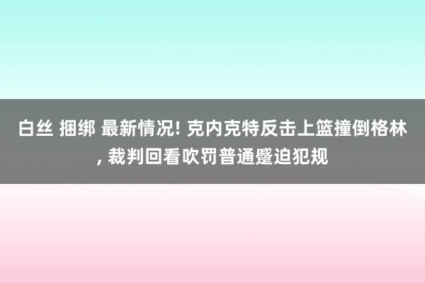 白丝 捆绑 最新情况! 克内克特反击上篮撞倒格林， 裁判回看吹罚普通蹙迫犯规