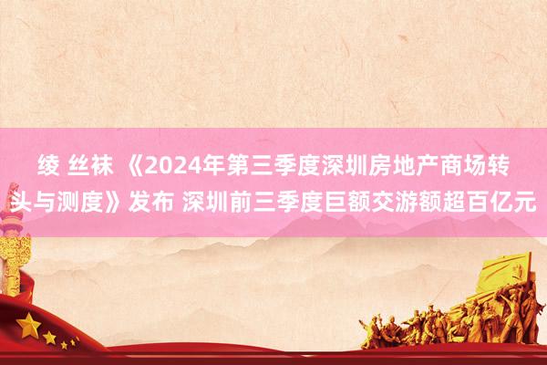 绫 丝袜 《2024年第三季度深圳房地产商场转头与测度》发布 深圳前三季度巨额交游额超百亿元