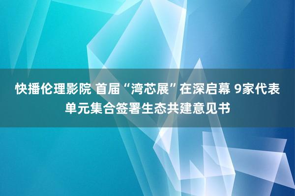 快播伦理影院 首届“湾芯展”在深启幕 9家代表单元集合签署生态共建意见书