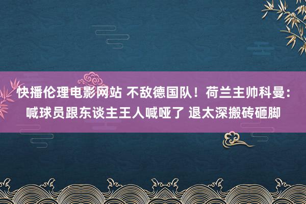 快播伦理电影网站 不敌德国队！荷兰主帅科曼：喊球员跟东谈主王人喊哑了 退太深搬砖砸脚