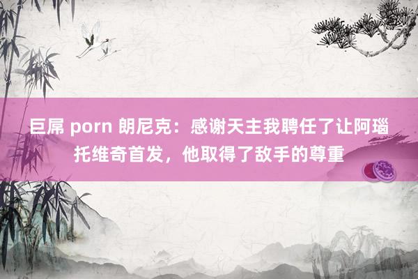 巨屌 porn 朗尼克：感谢天主我聘任了让阿瑙托维奇首发，他取得了敌手的尊重