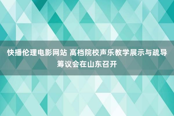 快播伦理电影网站 高档院校声乐教学展示与疏导筹议会在山东召开