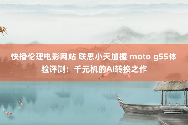 快播伦理电影网站 联思小天加握 moto g55体验评测：千元机的AI转换之作