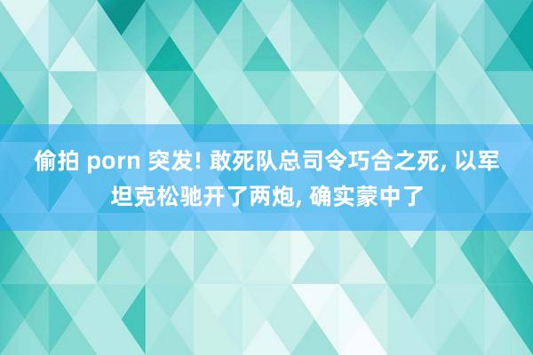 偷拍 porn 突发! 敢死队总司令巧合之死， 以军坦克松驰开了两炮， 确实蒙中了