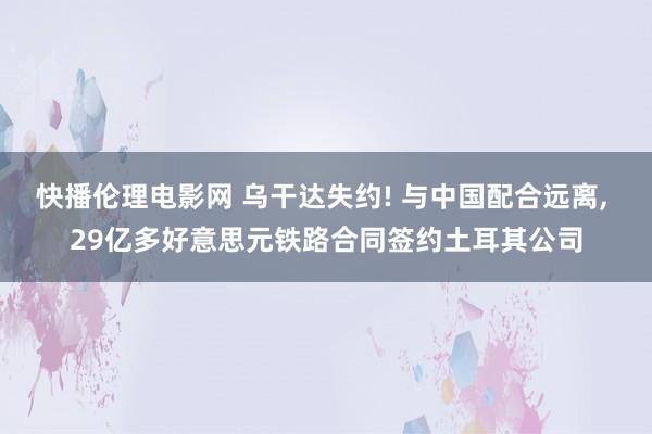 快播伦理电影网 乌干达失约! 与中国配合远离， 29亿多好意思元铁路合同签约土耳其公司