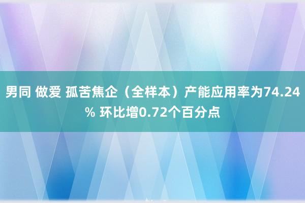 男同 做爱 孤苦焦企（全样本）产能应用率为74.24% 环比增0.72个百分点