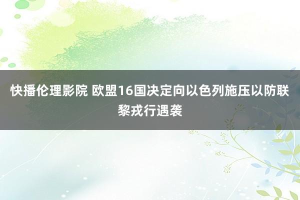 快播伦理影院 欧盟16国决定向以色列施压以防联黎戎行遇袭