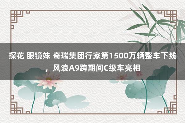 探花 眼镜妹 奇瑞集团行家第1500万辆整车下线，风浪A9跨期间C级车亮相