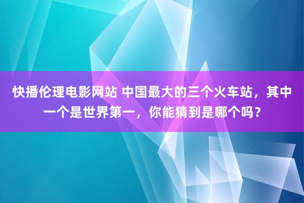 快播伦理电影网站 中国最大的三个火车站，其中一个是世界第一，你能猜到是哪个吗？