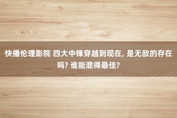 快播伦理影院 四大中锋穿越到现在， 是无敌的存在吗? 谁能混得最佳?