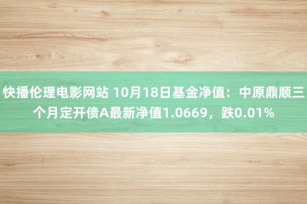 快播伦理电影网站 10月18日基金净值：中原鼎顺三个月定开债A最新净值1.0669，跌0.01%