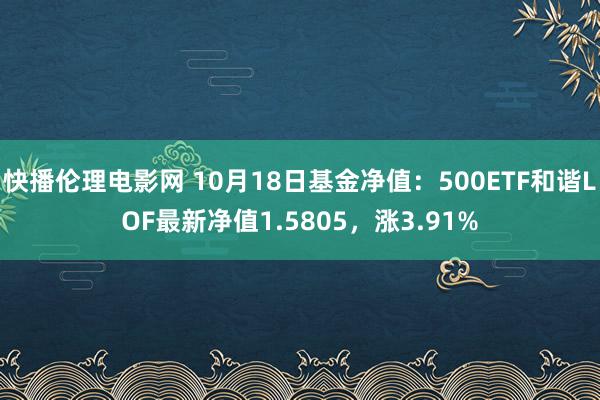 快播伦理电影网 10月18日基金净值：500ETF和谐LOF最新净值1.5805，涨3.91%