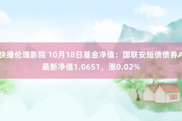 快播伦理影院 10月18日基金净值：国联安短债债券A最新净值1.0651，涨0.02%