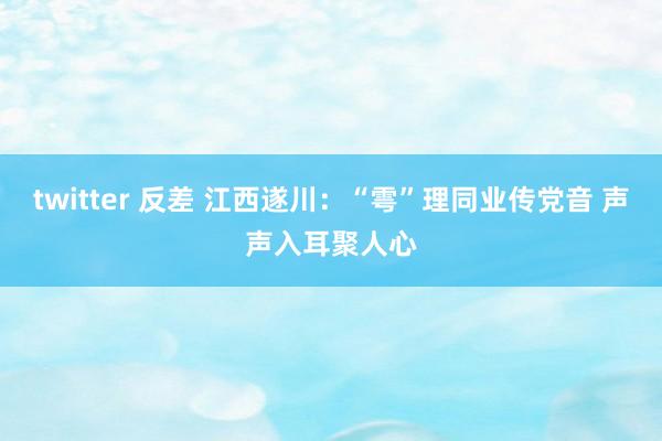 twitter 反差 江西遂川：“雩”理同业传党音 声声入耳聚人心