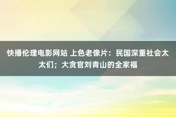 快播伦理电影网站 上色老像片：民国深重社会太太们；大贪官刘青山的全家福