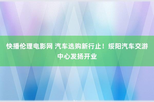 快播伦理电影网 汽车选购新行止！绥阳汽车交游中心发扬开业