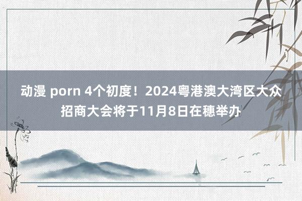 动漫 porn 4个初度！2024粤港澳大湾区大众招商大会将于11月8日在穗举办