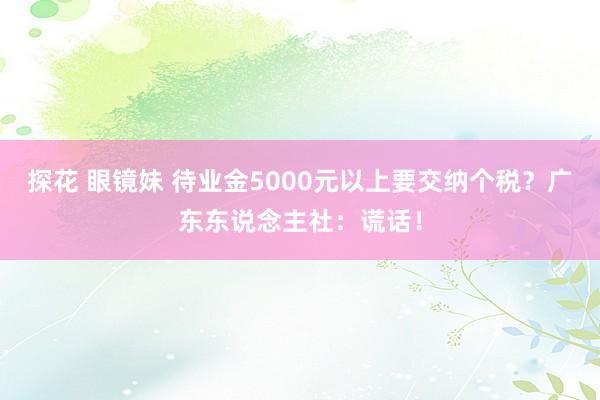 探花 眼镜妹 待业金5000元以上要交纳个税？广东东说念主社：谎话！